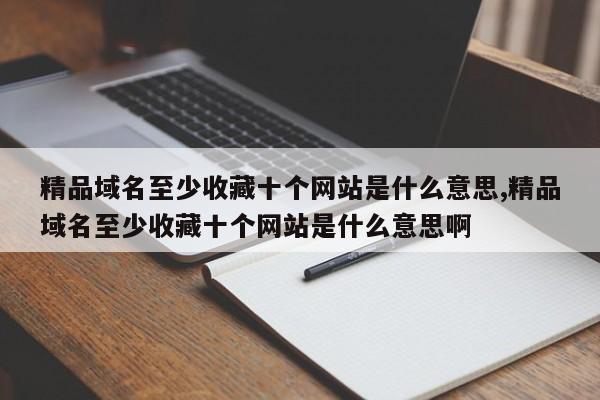 精品域名至少收藏十个网站是什么意思,精品域名至少收藏十个网站是什么意思啊